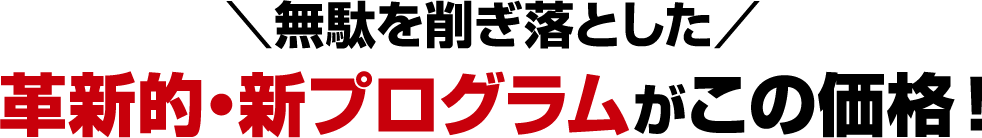 ＼無駄を削ぎ落とした／革新的・新プログラムがこの価格！