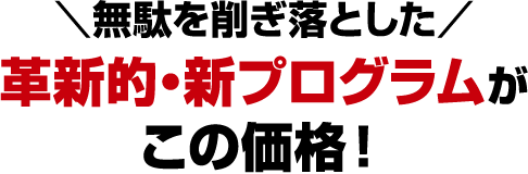 ＼無駄を削ぎ落とした／革新的・新プログラムがこの価格！