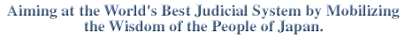 Aiming at the World's Best Judical System by Mobilizing the Wisdom of the Peaple of Japan.