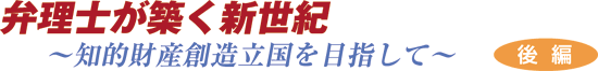 弁理士が築く新世紀～知的財産立国を目指して～ ＜後編＞