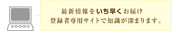 最新情報をいち早くお届け登録者専用サイトで知識が深まります。